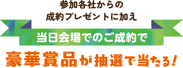 参加各社からの成約プレゼントに加え、当日会場でのご成約で豪華賞品が抽選で当たる！